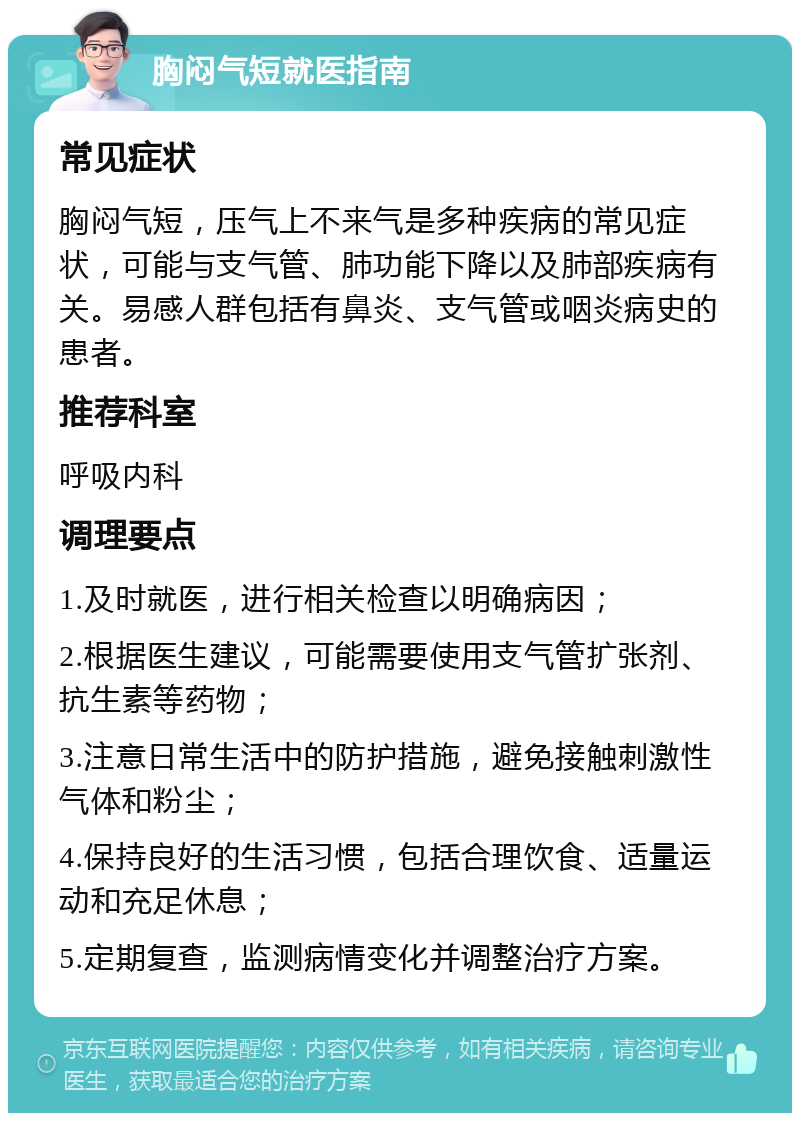 胸闷气短就医指南 常见症状 胸闷气短，压气上不来气是多种疾病的常见症状，可能与支气管、肺功能下降以及肺部疾病有关。易感人群包括有鼻炎、支气管或咽炎病史的患者。 推荐科室 呼吸内科 调理要点 1.及时就医，进行相关检查以明确病因； 2.根据医生建议，可能需要使用支气管扩张剂、抗生素等药物； 3.注意日常生活中的防护措施，避免接触刺激性气体和粉尘； 4.保持良好的生活习惯，包括合理饮食、适量运动和充足休息； 5.定期复查，监测病情变化并调整治疗方案。