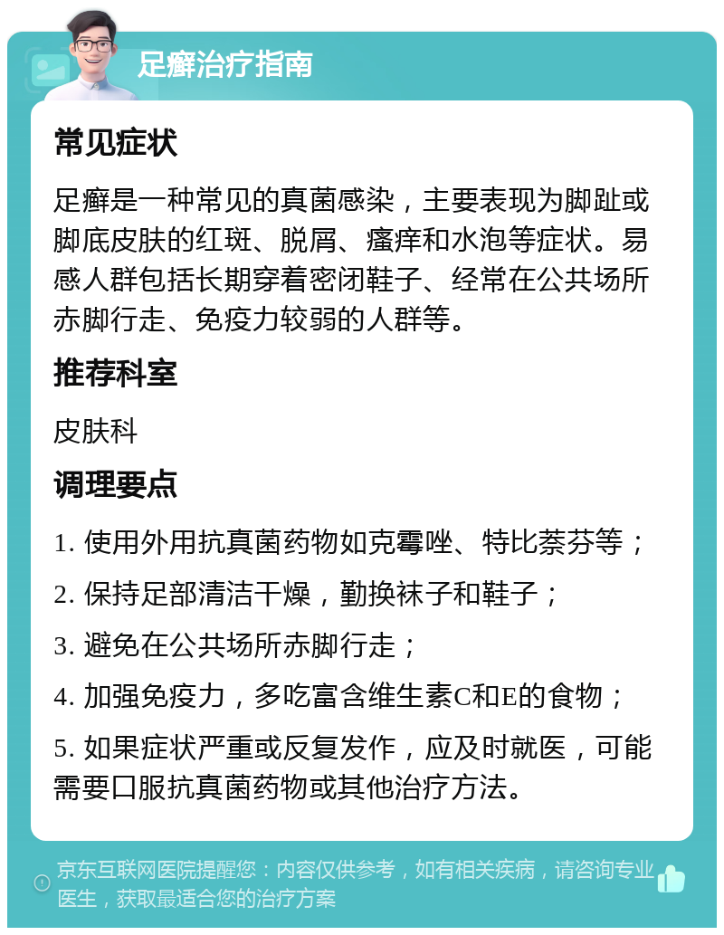 足癣治疗指南 常见症状 足癣是一种常见的真菌感染，主要表现为脚趾或脚底皮肤的红斑、脱屑、瘙痒和水泡等症状。易感人群包括长期穿着密闭鞋子、经常在公共场所赤脚行走、免疫力较弱的人群等。 推荐科室 皮肤科 调理要点 1. 使用外用抗真菌药物如克霉唑、特比萘芬等； 2. 保持足部清洁干燥，勤换袜子和鞋子； 3. 避免在公共场所赤脚行走； 4. 加强免疫力，多吃富含维生素C和E的食物； 5. 如果症状严重或反复发作，应及时就医，可能需要口服抗真菌药物或其他治疗方法。