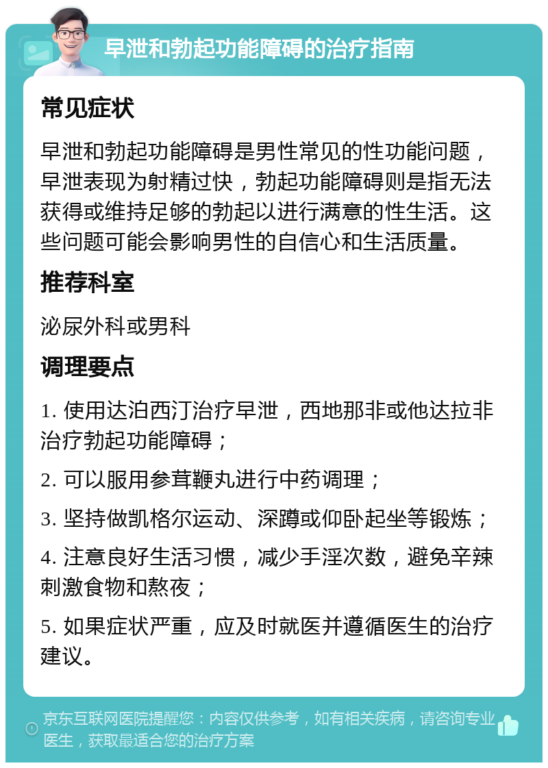 早泄和勃起功能障碍的治疗指南 常见症状 早泄和勃起功能障碍是男性常见的性功能问题，早泄表现为射精过快，勃起功能障碍则是指无法获得或维持足够的勃起以进行满意的性生活。这些问题可能会影响男性的自信心和生活质量。 推荐科室 泌尿外科或男科 调理要点 1. 使用达泊西汀治疗早泄，西地那非或他达拉非治疗勃起功能障碍； 2. 可以服用参茸鞭丸进行中药调理； 3. 坚持做凯格尔运动、深蹲或仰卧起坐等锻炼； 4. 注意良好生活习惯，减少手淫次数，避免辛辣刺激食物和熬夜； 5. 如果症状严重，应及时就医并遵循医生的治疗建议。