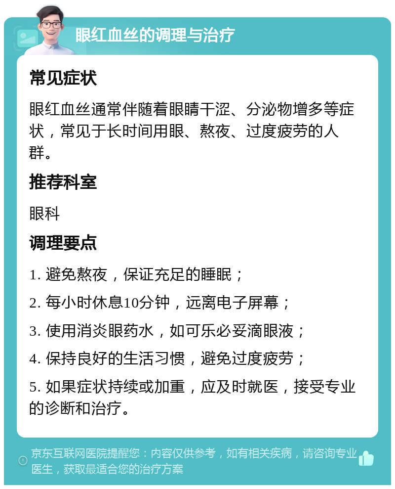 眼红血丝的调理与治疗 常见症状 眼红血丝通常伴随着眼睛干涩、分泌物增多等症状，常见于长时间用眼、熬夜、过度疲劳的人群。 推荐科室 眼科 调理要点 1. 避免熬夜，保证充足的睡眠； 2. 每小时休息10分钟，远离电子屏幕； 3. 使用消炎眼药水，如可乐必妥滴眼液； 4. 保持良好的生活习惯，避免过度疲劳； 5. 如果症状持续或加重，应及时就医，接受专业的诊断和治疗。