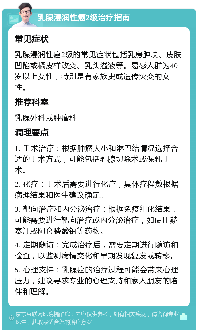 乳腺浸润性癌2级治疗指南 常见症状 乳腺浸润性癌2级的常见症状包括乳房肿块、皮肤凹陷或橘皮样改变、乳头溢液等。易感人群为40岁以上女性，特别是有家族史或遗传突变的女性。 推荐科室 乳腺外科或肿瘤科 调理要点 1. 手术治疗：根据肿瘤大小和淋巴结情况选择合适的手术方式，可能包括乳腺切除术或保乳手术。 2. 化疗：手术后需要进行化疗，具体疗程数根据病理结果和医生建议确定。 3. 靶向治疗和内分泌治疗：根据免疫组化结果，可能需要进行靶向治疗或内分泌治疗，如使用赫赛汀或阿仑膦酸钠等药物。 4. 定期随访：完成治疗后，需要定期进行随访和检查，以监测病情变化和早期发现复发或转移。 5. 心理支持：乳腺癌的治疗过程可能会带来心理压力，建议寻求专业的心理支持和家人朋友的陪伴和理解。