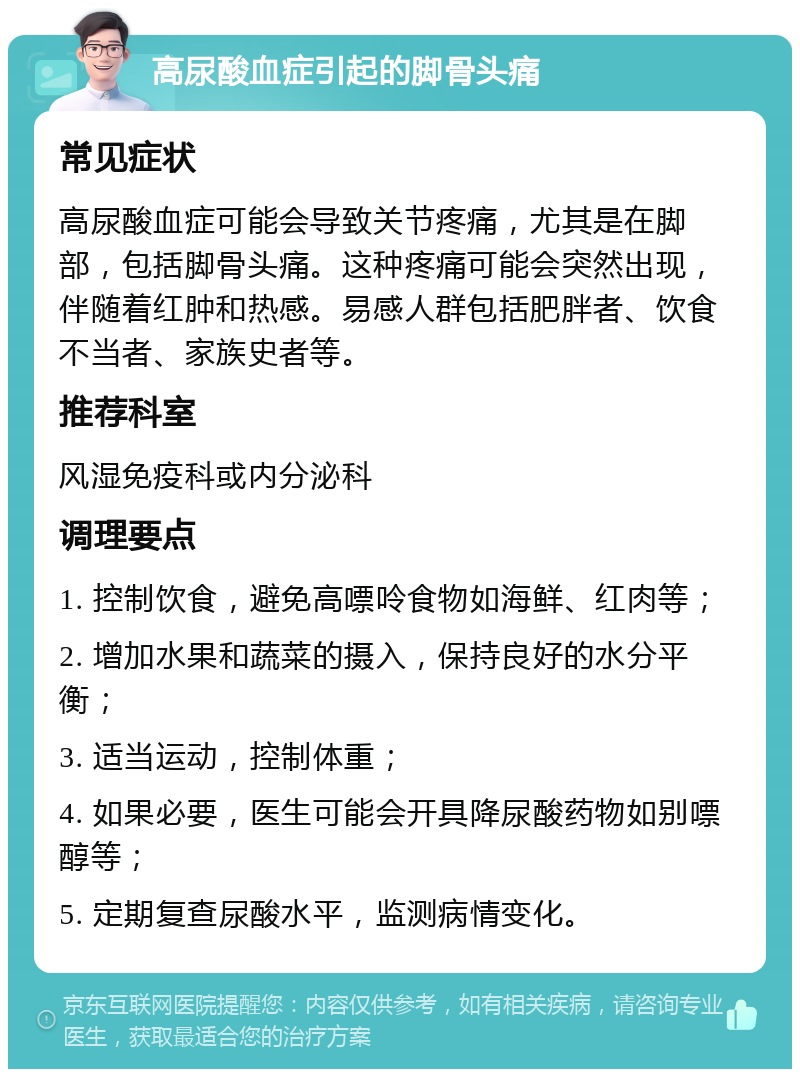 高尿酸血症引起的脚骨头痛 常见症状 高尿酸血症可能会导致关节疼痛，尤其是在脚部，包括脚骨头痛。这种疼痛可能会突然出现，伴随着红肿和热感。易感人群包括肥胖者、饮食不当者、家族史者等。 推荐科室 风湿免疫科或内分泌科 调理要点 1. 控制饮食，避免高嘌呤食物如海鲜、红肉等； 2. 增加水果和蔬菜的摄入，保持良好的水分平衡； 3. 适当运动，控制体重； 4. 如果必要，医生可能会开具降尿酸药物如别嘌醇等； 5. 定期复查尿酸水平，监测病情变化。