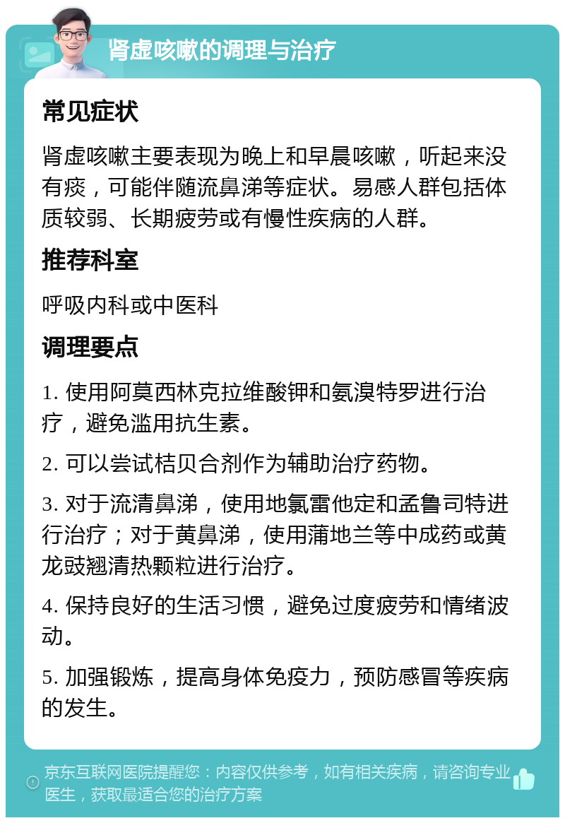 肾虚咳嗽的调理与治疗 常见症状 肾虚咳嗽主要表现为晚上和早晨咳嗽，听起来没有痰，可能伴随流鼻涕等症状。易感人群包括体质较弱、长期疲劳或有慢性疾病的人群。 推荐科室 呼吸内科或中医科 调理要点 1. 使用阿莫西林克拉维酸钾和氨溴特罗进行治疗，避免滥用抗生素。 2. 可以尝试桔贝合剂作为辅助治疗药物。 3. 对于流清鼻涕，使用地氯雷他定和孟鲁司特进行治疗；对于黄鼻涕，使用蒲地兰等中成药或黄龙豉翘清热颗粒进行治疗。 4. 保持良好的生活习惯，避免过度疲劳和情绪波动。 5. 加强锻炼，提高身体免疫力，预防感冒等疾病的发生。