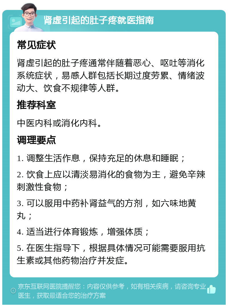 肾虚引起的肚子疼就医指南 常见症状 肾虚引起的肚子疼通常伴随着恶心、呕吐等消化系统症状，易感人群包括长期过度劳累、情绪波动大、饮食不规律等人群。 推荐科室 中医内科或消化内科。 调理要点 1. 调整生活作息，保持充足的休息和睡眠； 2. 饮食上应以清淡易消化的食物为主，避免辛辣刺激性食物； 3. 可以服用中药补肾益气的方剂，如六味地黄丸； 4. 适当进行体育锻炼，增强体质； 5. 在医生指导下，根据具体情况可能需要服用抗生素或其他药物治疗并发症。