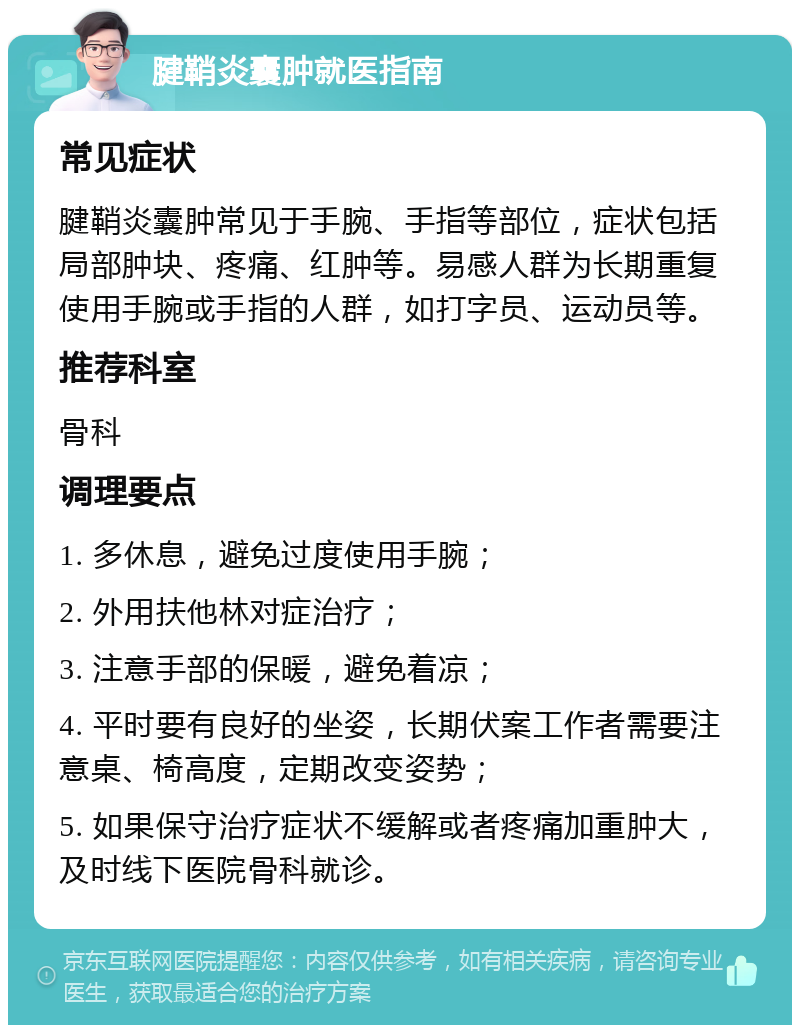 腱鞘炎囊肿就医指南 常见症状 腱鞘炎囊肿常见于手腕、手指等部位，症状包括局部肿块、疼痛、红肿等。易感人群为长期重复使用手腕或手指的人群，如打字员、运动员等。 推荐科室 骨科 调理要点 1. 多休息，避免过度使用手腕； 2. 外用扶他林对症治疗； 3. 注意手部的保暖，避免着凉； 4. 平时要有良好的坐姿，长期伏案工作者需要注意桌、椅高度，定期改变姿势； 5. 如果保守治疗症状不缓解或者疼痛加重肿大，及时线下医院骨科就诊。