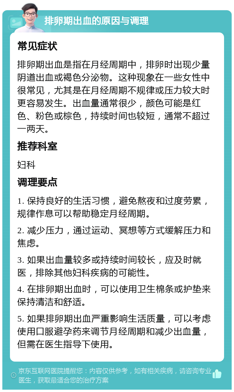 排卵期出血的原因与调理 常见症状 排卵期出血是指在月经周期中，排卵时出现少量阴道出血或褐色分泌物。这种现象在一些女性中很常见，尤其是在月经周期不规律或压力较大时更容易发生。出血量通常很少，颜色可能是红色、粉色或棕色，持续时间也较短，通常不超过一两天。 推荐科室 妇科 调理要点 1. 保持良好的生活习惯，避免熬夜和过度劳累，规律作息可以帮助稳定月经周期。 2. 减少压力，通过运动、冥想等方式缓解压力和焦虑。 3. 如果出血量较多或持续时间较长，应及时就医，排除其他妇科疾病的可能性。 4. 在排卵期出血时，可以使用卫生棉条或护垫来保持清洁和舒适。 5. 如果排卵期出血严重影响生活质量，可以考虑使用口服避孕药来调节月经周期和减少出血量，但需在医生指导下使用。