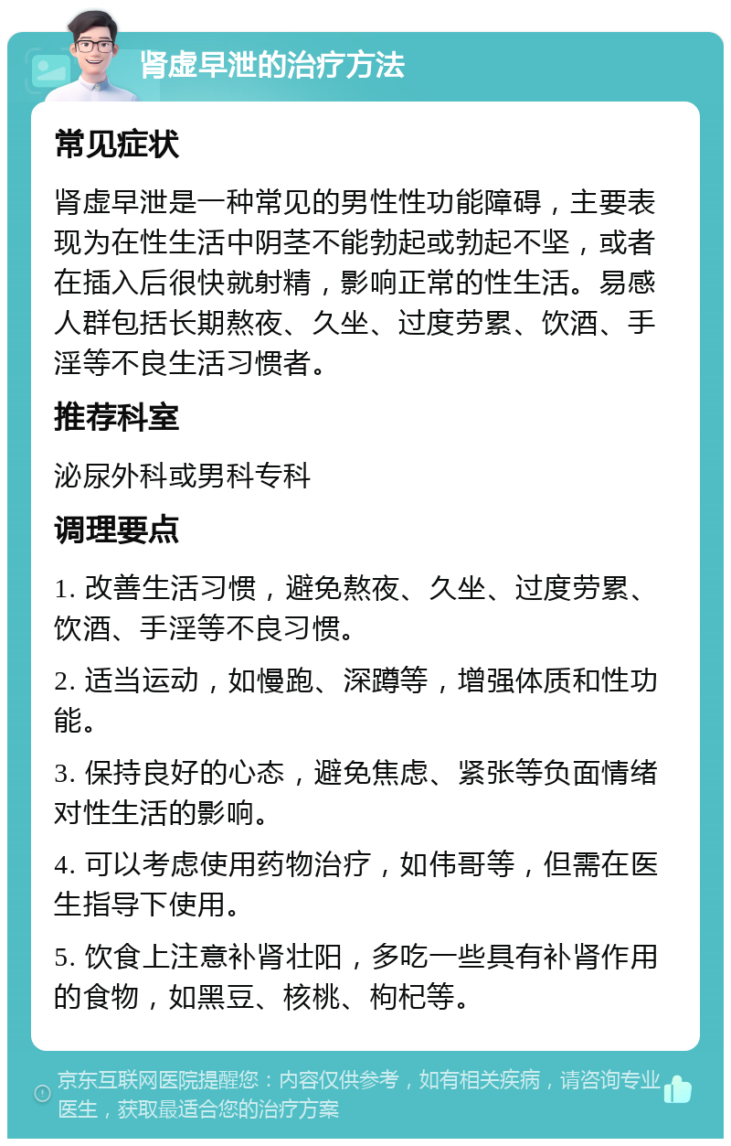 肾虚早泄的治疗方法 常见症状 肾虚早泄是一种常见的男性性功能障碍，主要表现为在性生活中阴茎不能勃起或勃起不坚，或者在插入后很快就射精，影响正常的性生活。易感人群包括长期熬夜、久坐、过度劳累、饮酒、手淫等不良生活习惯者。 推荐科室 泌尿外科或男科专科 调理要点 1. 改善生活习惯，避免熬夜、久坐、过度劳累、饮酒、手淫等不良习惯。 2. 适当运动，如慢跑、深蹲等，增强体质和性功能。 3. 保持良好的心态，避免焦虑、紧张等负面情绪对性生活的影响。 4. 可以考虑使用药物治疗，如伟哥等，但需在医生指导下使用。 5. 饮食上注意补肾壮阳，多吃一些具有补肾作用的食物，如黑豆、核桃、枸杞等。