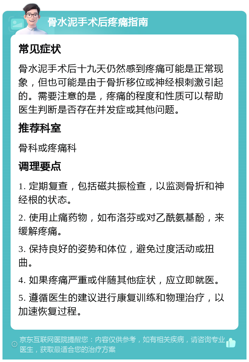 骨水泥手术后疼痛指南 常见症状 骨水泥手术后十九天仍然感到疼痛可能是正常现象，但也可能是由于骨折移位或神经根刺激引起的。需要注意的是，疼痛的程度和性质可以帮助医生判断是否存在并发症或其他问题。 推荐科室 骨科或疼痛科 调理要点 1. 定期复查，包括磁共振检查，以监测骨折和神经根的状态。 2. 使用止痛药物，如布洛芬或对乙酰氨基酚，来缓解疼痛。 3. 保持良好的姿势和体位，避免过度活动或扭曲。 4. 如果疼痛严重或伴随其他症状，应立即就医。 5. 遵循医生的建议进行康复训练和物理治疗，以加速恢复过程。