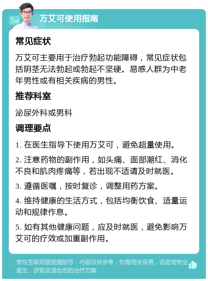 万艾可使用指南 常见症状 万艾可主要用于治疗勃起功能障碍，常见症状包括阴茎无法勃起或勃起不坚硬。易感人群为中老年男性或有相关疾病的男性。 推荐科室 泌尿外科或男科 调理要点 1. 在医生指导下使用万艾可，避免超量使用。 2. 注意药物的副作用，如头痛、面部潮红、消化不良和肌肉疼痛等，若出现不适请及时就医。 3. 遵循医嘱，按时复诊，调整用药方案。 4. 维持健康的生活方式，包括均衡饮食、适量运动和规律作息。 5. 如有其他健康问题，应及时就医，避免影响万艾可的疗效或加重副作用。