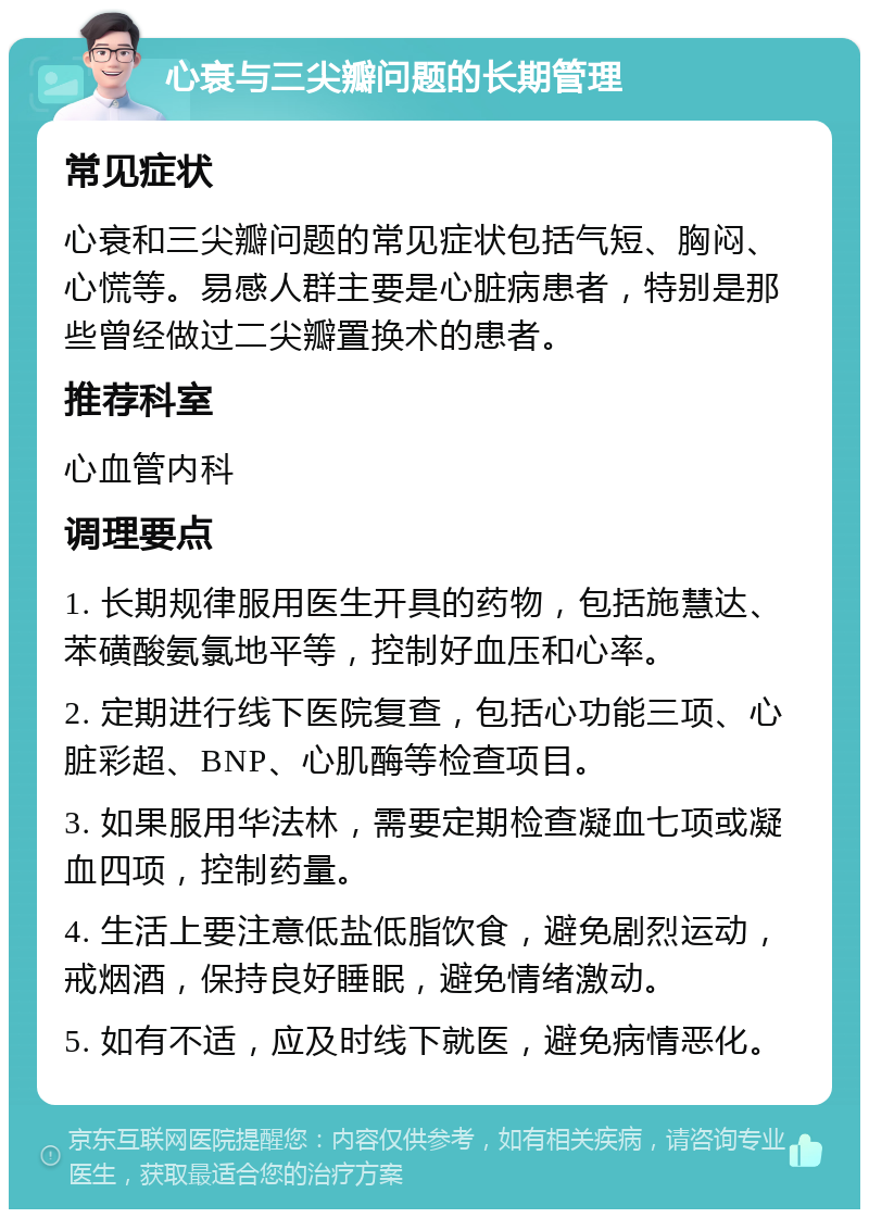 心衰与三尖瓣问题的长期管理 常见症状 心衰和三尖瓣问题的常见症状包括气短、胸闷、心慌等。易感人群主要是心脏病患者，特别是那些曾经做过二尖瓣置换术的患者。 推荐科室 心血管内科 调理要点 1. 长期规律服用医生开具的药物，包括施慧达、苯磺酸氨氯地平等，控制好血压和心率。 2. 定期进行线下医院复查，包括心功能三项、心脏彩超、BNP、心肌酶等检查项目。 3. 如果服用华法林，需要定期检查凝血七项或凝血四项，控制药量。 4. 生活上要注意低盐低脂饮食，避免剧烈运动，戒烟酒，保持良好睡眠，避免情绪激动。 5. 如有不适，应及时线下就医，避免病情恶化。