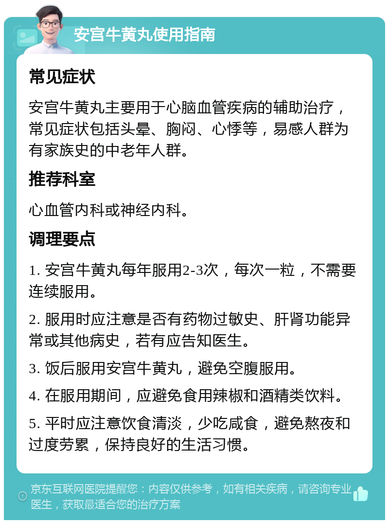 安宫牛黄丸使用指南 常见症状 安宫牛黄丸主要用于心脑血管疾病的辅助治疗，常见症状包括头晕、胸闷、心悸等，易感人群为有家族史的中老年人群。 推荐科室 心血管内科或神经内科。 调理要点 1. 安宫牛黄丸每年服用2-3次，每次一粒，不需要连续服用。 2. 服用时应注意是否有药物过敏史、肝肾功能异常或其他病史，若有应告知医生。 3. 饭后服用安宫牛黄丸，避免空腹服用。 4. 在服用期间，应避免食用辣椒和酒精类饮料。 5. 平时应注意饮食清淡，少吃咸食，避免熬夜和过度劳累，保持良好的生活习惯。