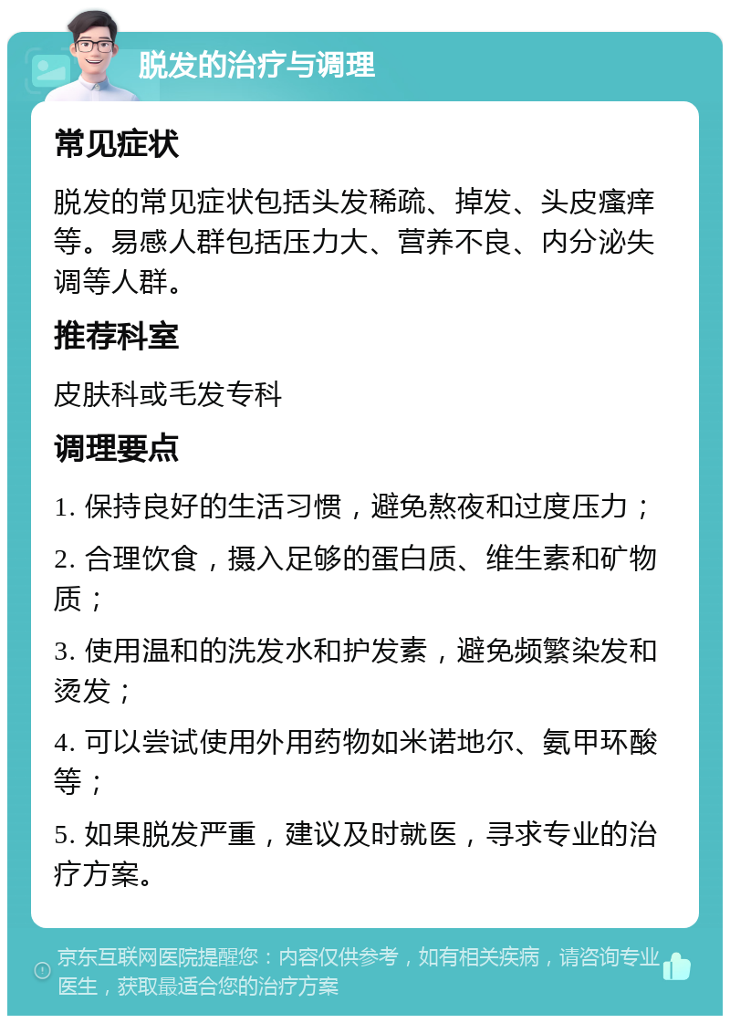 脱发的治疗与调理 常见症状 脱发的常见症状包括头发稀疏、掉发、头皮瘙痒等。易感人群包括压力大、营养不良、内分泌失调等人群。 推荐科室 皮肤科或毛发专科 调理要点 1. 保持良好的生活习惯，避免熬夜和过度压力； 2. 合理饮食，摄入足够的蛋白质、维生素和矿物质； 3. 使用温和的洗发水和护发素，避免频繁染发和烫发； 4. 可以尝试使用外用药物如米诺地尔、氨甲环酸等； 5. 如果脱发严重，建议及时就医，寻求专业的治疗方案。