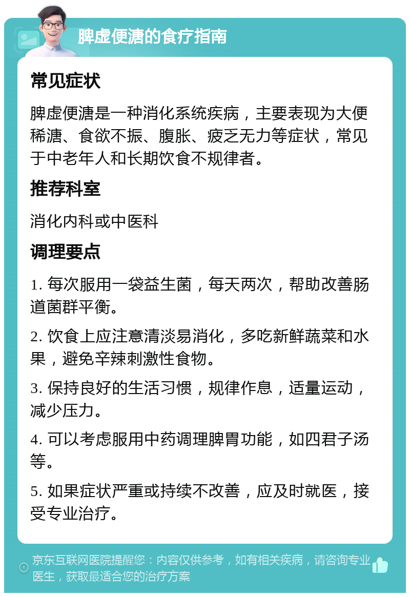 脾虚便溏的食疗指南 常见症状 脾虚便溏是一种消化系统疾病，主要表现为大便稀溏、食欲不振、腹胀、疲乏无力等症状，常见于中老年人和长期饮食不规律者。 推荐科室 消化内科或中医科 调理要点 1. 每次服用一袋益生菌，每天两次，帮助改善肠道菌群平衡。 2. 饮食上应注意清淡易消化，多吃新鲜蔬菜和水果，避免辛辣刺激性食物。 3. 保持良好的生活习惯，规律作息，适量运动，减少压力。 4. 可以考虑服用中药调理脾胃功能，如四君子汤等。 5. 如果症状严重或持续不改善，应及时就医，接受专业治疗。