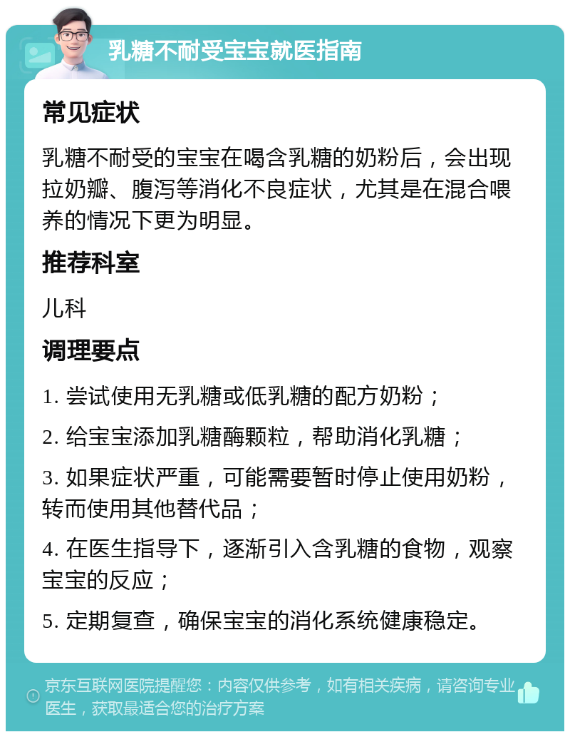 乳糖不耐受宝宝就医指南 常见症状 乳糖不耐受的宝宝在喝含乳糖的奶粉后，会出现拉奶瓣、腹泻等消化不良症状，尤其是在混合喂养的情况下更为明显。 推荐科室 儿科 调理要点 1. 尝试使用无乳糖或低乳糖的配方奶粉； 2. 给宝宝添加乳糖酶颗粒，帮助消化乳糖； 3. 如果症状严重，可能需要暂时停止使用奶粉，转而使用其他替代品； 4. 在医生指导下，逐渐引入含乳糖的食物，观察宝宝的反应； 5. 定期复查，确保宝宝的消化系统健康稳定。