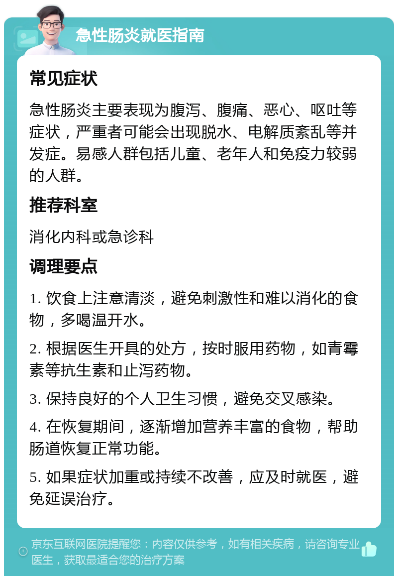 急性肠炎就医指南 常见症状 急性肠炎主要表现为腹泻、腹痛、恶心、呕吐等症状，严重者可能会出现脱水、电解质紊乱等并发症。易感人群包括儿童、老年人和免疫力较弱的人群。 推荐科室 消化内科或急诊科 调理要点 1. 饮食上注意清淡，避免刺激性和难以消化的食物，多喝温开水。 2. 根据医生开具的处方，按时服用药物，如青霉素等抗生素和止泻药物。 3. 保持良好的个人卫生习惯，避免交叉感染。 4. 在恢复期间，逐渐增加营养丰富的食物，帮助肠道恢复正常功能。 5. 如果症状加重或持续不改善，应及时就医，避免延误治疗。