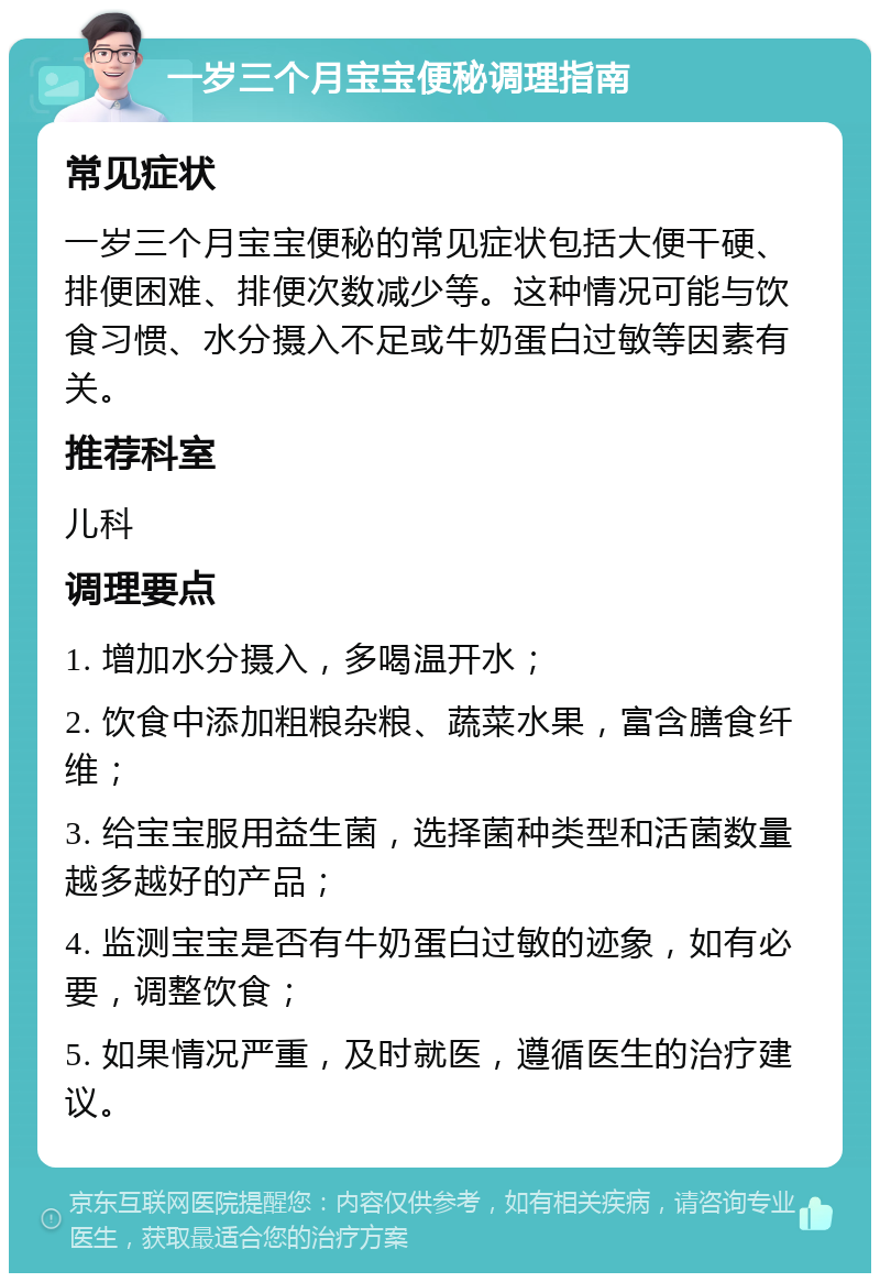 一岁三个月宝宝便秘调理指南 常见症状 一岁三个月宝宝便秘的常见症状包括大便干硬、排便困难、排便次数减少等。这种情况可能与饮食习惯、水分摄入不足或牛奶蛋白过敏等因素有关。 推荐科室 儿科 调理要点 1. 增加水分摄入，多喝温开水； 2. 饮食中添加粗粮杂粮、蔬菜水果，富含膳食纤维； 3. 给宝宝服用益生菌，选择菌种类型和活菌数量越多越好的产品； 4. 监测宝宝是否有牛奶蛋白过敏的迹象，如有必要，调整饮食； 5. 如果情况严重，及时就医，遵循医生的治疗建议。