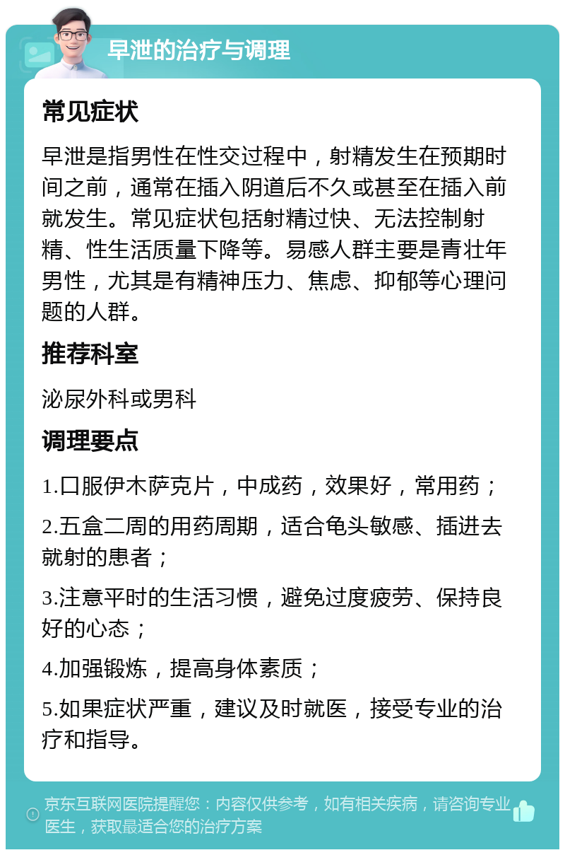 早泄的治疗与调理 常见症状 早泄是指男性在性交过程中，射精发生在预期时间之前，通常在插入阴道后不久或甚至在插入前就发生。常见症状包括射精过快、无法控制射精、性生活质量下降等。易感人群主要是青壮年男性，尤其是有精神压力、焦虑、抑郁等心理问题的人群。 推荐科室 泌尿外科或男科 调理要点 1.口服伊木萨克片，中成药，效果好，常用药； 2.五盒二周的用药周期，适合龟头敏感、插进去就射的患者； 3.注意平时的生活习惯，避免过度疲劳、保持良好的心态； 4.加强锻炼，提高身体素质； 5.如果症状严重，建议及时就医，接受专业的治疗和指导。