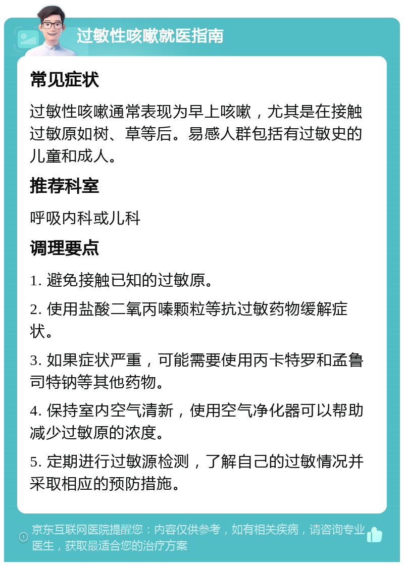 过敏性咳嗽就医指南 常见症状 过敏性咳嗽通常表现为早上咳嗽，尤其是在接触过敏原如树、草等后。易感人群包括有过敏史的儿童和成人。 推荐科室 呼吸内科或儿科 调理要点 1. 避免接触已知的过敏原。 2. 使用盐酸二氧丙嗪颗粒等抗过敏药物缓解症状。 3. 如果症状严重，可能需要使用丙卡特罗和孟鲁司特钠等其他药物。 4. 保持室内空气清新，使用空气净化器可以帮助减少过敏原的浓度。 5. 定期进行过敏源检测，了解自己的过敏情况并采取相应的预防措施。