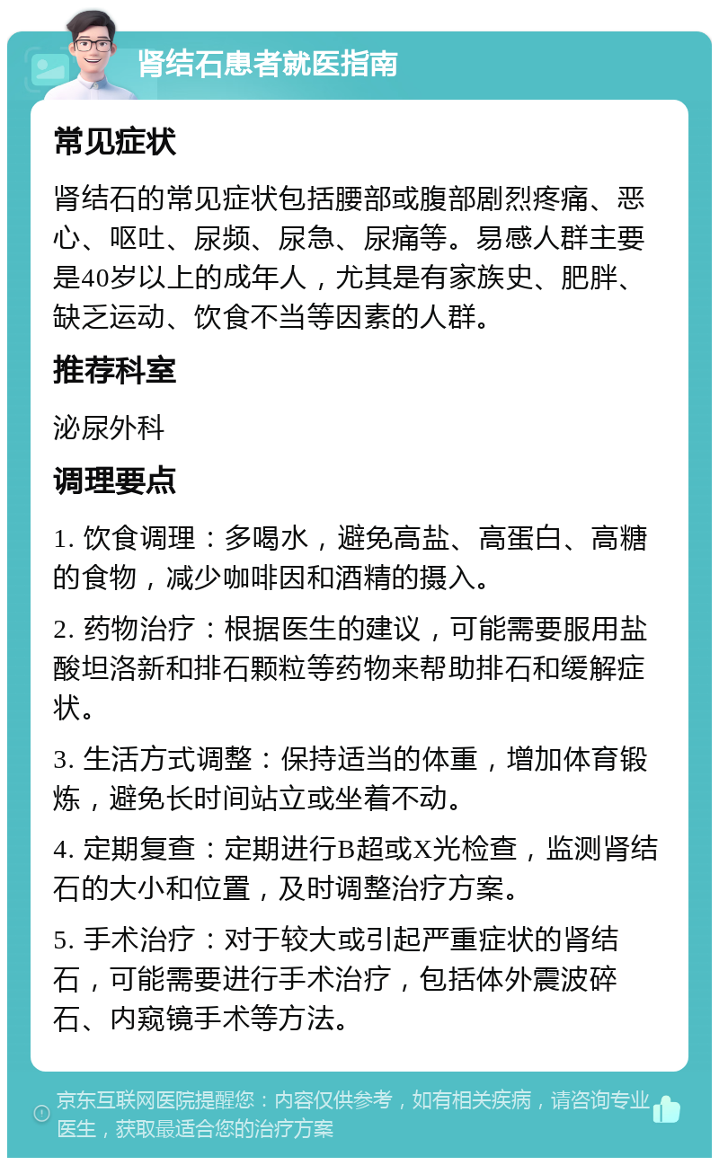 肾结石患者就医指南 常见症状 肾结石的常见症状包括腰部或腹部剧烈疼痛、恶心、呕吐、尿频、尿急、尿痛等。易感人群主要是40岁以上的成年人，尤其是有家族史、肥胖、缺乏运动、饮食不当等因素的人群。 推荐科室 泌尿外科 调理要点 1. 饮食调理：多喝水，避免高盐、高蛋白、高糖的食物，减少咖啡因和酒精的摄入。 2. 药物治疗：根据医生的建议，可能需要服用盐酸坦洛新和排石颗粒等药物来帮助排石和缓解症状。 3. 生活方式调整：保持适当的体重，增加体育锻炼，避免长时间站立或坐着不动。 4. 定期复查：定期进行B超或X光检查，监测肾结石的大小和位置，及时调整治疗方案。 5. 手术治疗：对于较大或引起严重症状的肾结石，可能需要进行手术治疗，包括体外震波碎石、内窥镜手术等方法。