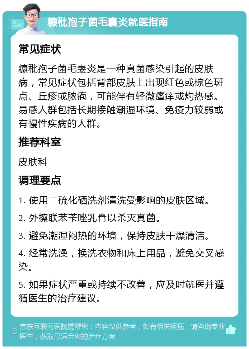 糠秕孢子菌毛囊炎就医指南 常见症状 糠秕孢子菌毛囊炎是一种真菌感染引起的皮肤病，常见症状包括背部皮肤上出现红色或棕色斑点、丘疹或脓疱，可能伴有轻微瘙痒或灼热感。易感人群包括长期接触潮湿环境、免疫力较弱或有慢性疾病的人群。 推荐科室 皮肤科 调理要点 1. 使用二硫化硒洗剂清洗受影响的皮肤区域。 2. 外擦联苯苄唑乳膏以杀灭真菌。 3. 避免潮湿闷热的环境，保持皮肤干燥清洁。 4. 经常洗澡，换洗衣物和床上用品，避免交叉感染。 5. 如果症状严重或持续不改善，应及时就医并遵循医生的治疗建议。