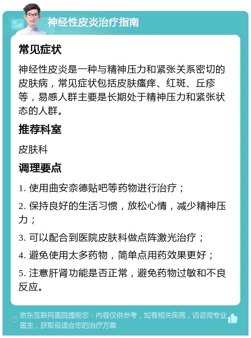 神经性皮炎治疗指南 常见症状 神经性皮炎是一种与精神压力和紧张关系密切的皮肤病，常见症状包括皮肤瘙痒、红斑、丘疹等，易感人群主要是长期处于精神压力和紧张状态的人群。 推荐科室 皮肤科 调理要点 1. 使用曲安奈德贴吧等药物进行治疗； 2. 保持良好的生活习惯，放松心情，减少精神压力； 3. 可以配合到医院皮肤科做点阵激光治疗； 4. 避免使用太多药物，简单点用药效果更好； 5. 注意肝肾功能是否正常，避免药物过敏和不良反应。