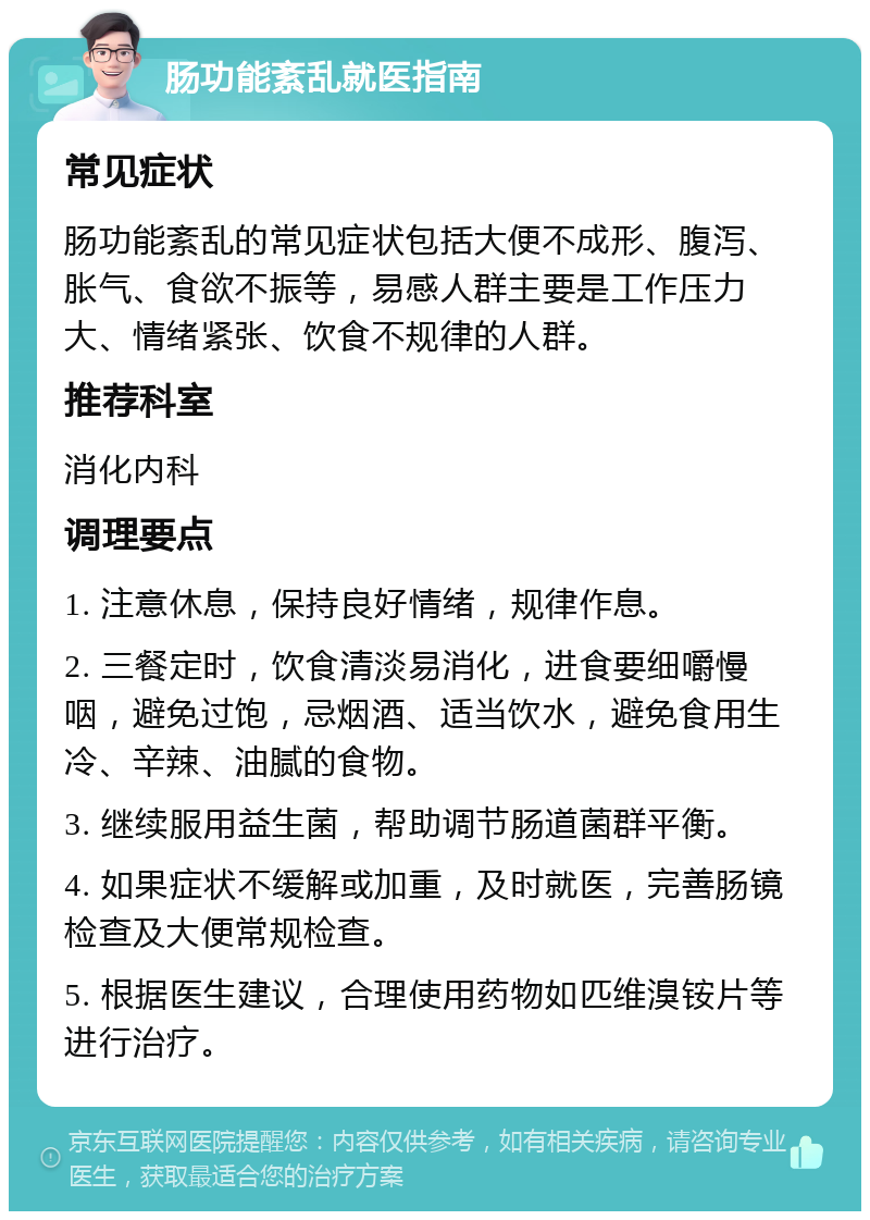 肠功能紊乱就医指南 常见症状 肠功能紊乱的常见症状包括大便不成形、腹泻、胀气、食欲不振等，易感人群主要是工作压力大、情绪紧张、饮食不规律的人群。 推荐科室 消化内科 调理要点 1. 注意休息，保持良好情绪，规律作息。 2. 三餐定时，饮食清淡易消化，进食要细嚼慢咽，避免过饱，忌烟酒、适当饮水，避免食用生冷、辛辣、油腻的食物。 3. 继续服用益生菌，帮助调节肠道菌群平衡。 4. 如果症状不缓解或加重，及时就医，完善肠镜检查及大便常规检查。 5. 根据医生建议，合理使用药物如匹维溴铵片等进行治疗。