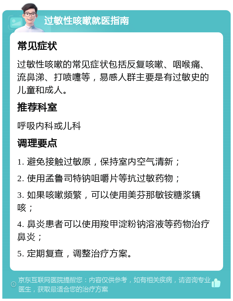 过敏性咳嗽就医指南 常见症状 过敏性咳嗽的常见症状包括反复咳嗽、咽喉痛、流鼻涕、打喷嚏等，易感人群主要是有过敏史的儿童和成人。 推荐科室 呼吸内科或儿科 调理要点 1. 避免接触过敏原，保持室内空气清新； 2. 使用孟鲁司特钠咀嚼片等抗过敏药物； 3. 如果咳嗽频繁，可以使用美芬那敏铵糖浆镇咳； 4. 鼻炎患者可以使用羧甲淀粉钠溶液等药物治疗鼻炎； 5. 定期复查，调整治疗方案。