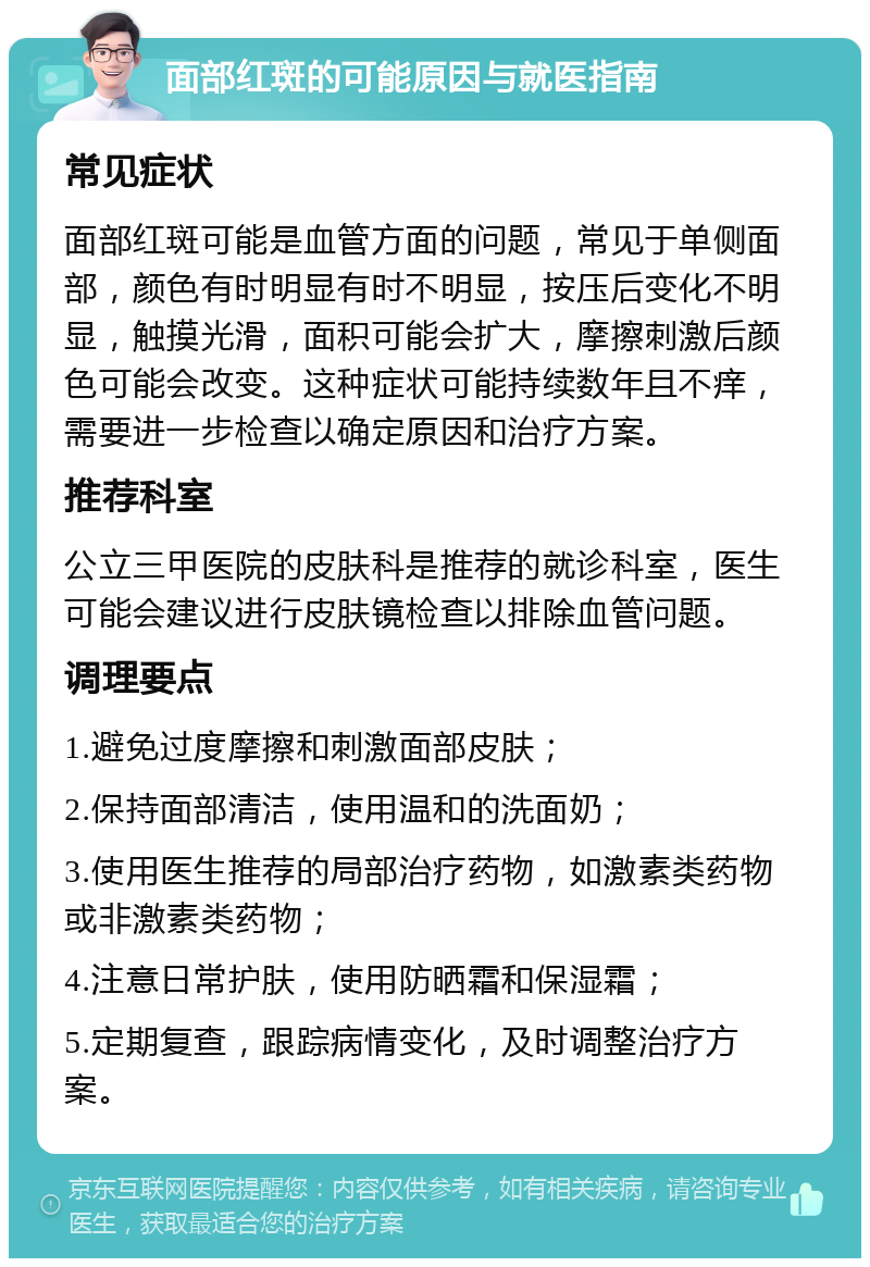 面部红斑的可能原因与就医指南 常见症状 面部红斑可能是血管方面的问题，常见于单侧面部，颜色有时明显有时不明显，按压后变化不明显，触摸光滑，面积可能会扩大，摩擦刺激后颜色可能会改变。这种症状可能持续数年且不痒，需要进一步检查以确定原因和治疗方案。 推荐科室 公立三甲医院的皮肤科是推荐的就诊科室，医生可能会建议进行皮肤镜检查以排除血管问题。 调理要点 1.避免过度摩擦和刺激面部皮肤； 2.保持面部清洁，使用温和的洗面奶； 3.使用医生推荐的局部治疗药物，如激素类药物或非激素类药物； 4.注意日常护肤，使用防晒霜和保湿霜； 5.定期复查，跟踪病情变化，及时调整治疗方案。