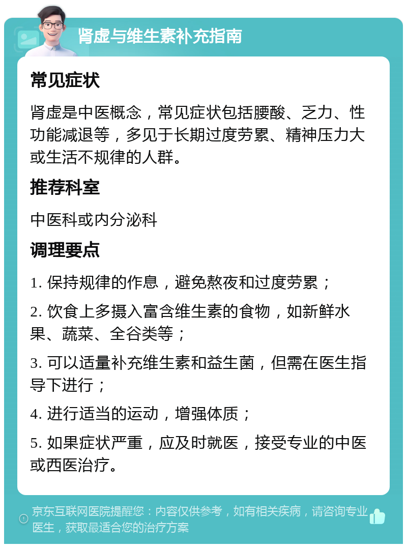 肾虚与维生素补充指南 常见症状 肾虚是中医概念，常见症状包括腰酸、乏力、性功能减退等，多见于长期过度劳累、精神压力大或生活不规律的人群。 推荐科室 中医科或内分泌科 调理要点 1. 保持规律的作息，避免熬夜和过度劳累； 2. 饮食上多摄入富含维生素的食物，如新鲜水果、蔬菜、全谷类等； 3. 可以适量补充维生素和益生菌，但需在医生指导下进行； 4. 进行适当的运动，增强体质； 5. 如果症状严重，应及时就医，接受专业的中医或西医治疗。