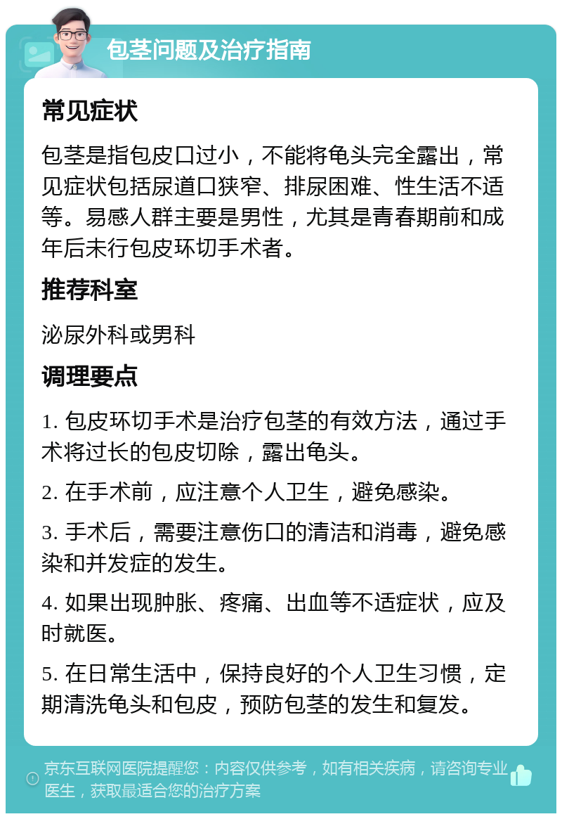 包茎问题及治疗指南 常见症状 包茎是指包皮口过小，不能将龟头完全露出，常见症状包括尿道口狭窄、排尿困难、性生活不适等。易感人群主要是男性，尤其是青春期前和成年后未行包皮环切手术者。 推荐科室 泌尿外科或男科 调理要点 1. 包皮环切手术是治疗包茎的有效方法，通过手术将过长的包皮切除，露出龟头。 2. 在手术前，应注意个人卫生，避免感染。 3. 手术后，需要注意伤口的清洁和消毒，避免感染和并发症的发生。 4. 如果出现肿胀、疼痛、出血等不适症状，应及时就医。 5. 在日常生活中，保持良好的个人卫生习惯，定期清洗龟头和包皮，预防包茎的发生和复发。