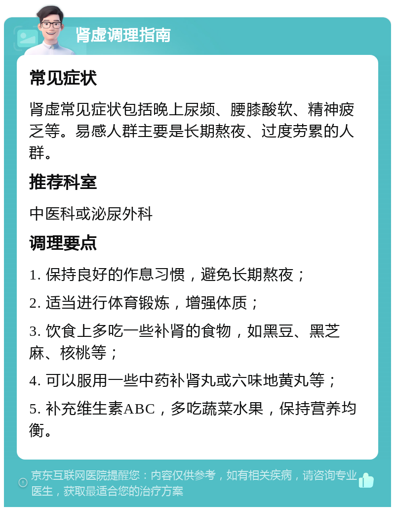 肾虚调理指南 常见症状 肾虚常见症状包括晚上尿频、腰膝酸软、精神疲乏等。易感人群主要是长期熬夜、过度劳累的人群。 推荐科室 中医科或泌尿外科 调理要点 1. 保持良好的作息习惯，避免长期熬夜； 2. 适当进行体育锻炼，增强体质； 3. 饮食上多吃一些补肾的食物，如黑豆、黑芝麻、核桃等； 4. 可以服用一些中药补肾丸或六味地黄丸等； 5. 补充维生素ABC，多吃蔬菜水果，保持营养均衡。