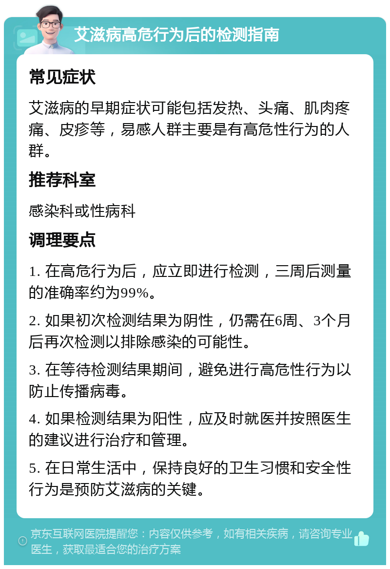 艾滋病高危行为后的检测指南 常见症状 艾滋病的早期症状可能包括发热、头痛、肌肉疼痛、皮疹等，易感人群主要是有高危性行为的人群。 推荐科室 感染科或性病科 调理要点 1. 在高危行为后，应立即进行检测，三周后测量的准确率约为99%。 2. 如果初次检测结果为阴性，仍需在6周、3个月后再次检测以排除感染的可能性。 3. 在等待检测结果期间，避免进行高危性行为以防止传播病毒。 4. 如果检测结果为阳性，应及时就医并按照医生的建议进行治疗和管理。 5. 在日常生活中，保持良好的卫生习惯和安全性行为是预防艾滋病的关键。