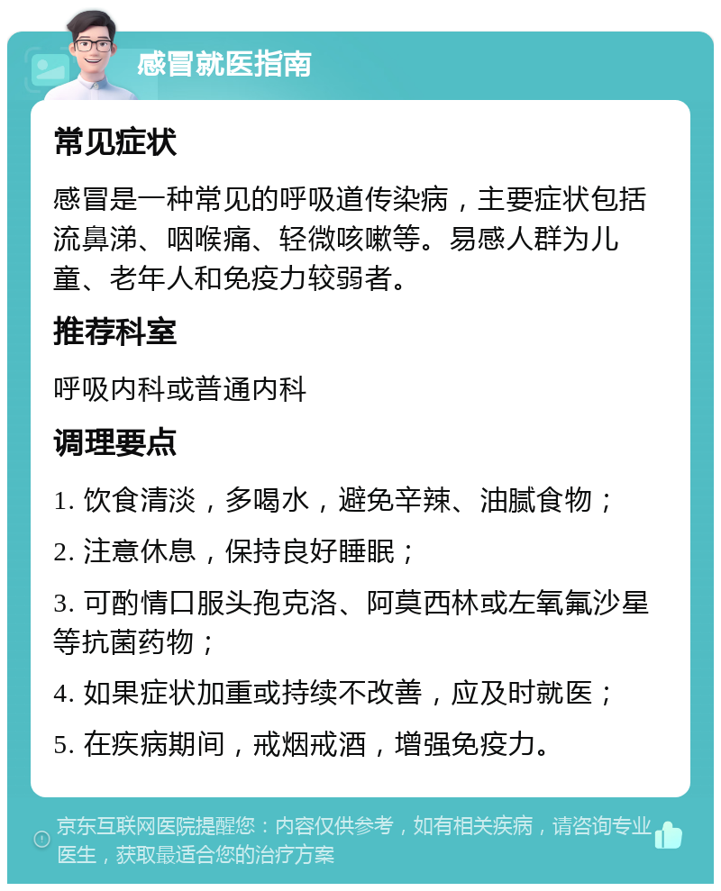 感冒就医指南 常见症状 感冒是一种常见的呼吸道传染病，主要症状包括流鼻涕、咽喉痛、轻微咳嗽等。易感人群为儿童、老年人和免疫力较弱者。 推荐科室 呼吸内科或普通内科 调理要点 1. 饮食清淡，多喝水，避免辛辣、油腻食物； 2. 注意休息，保持良好睡眠； 3. 可酌情口服头孢克洛、阿莫西林或左氧氟沙星等抗菌药物； 4. 如果症状加重或持续不改善，应及时就医； 5. 在疾病期间，戒烟戒酒，增强免疫力。