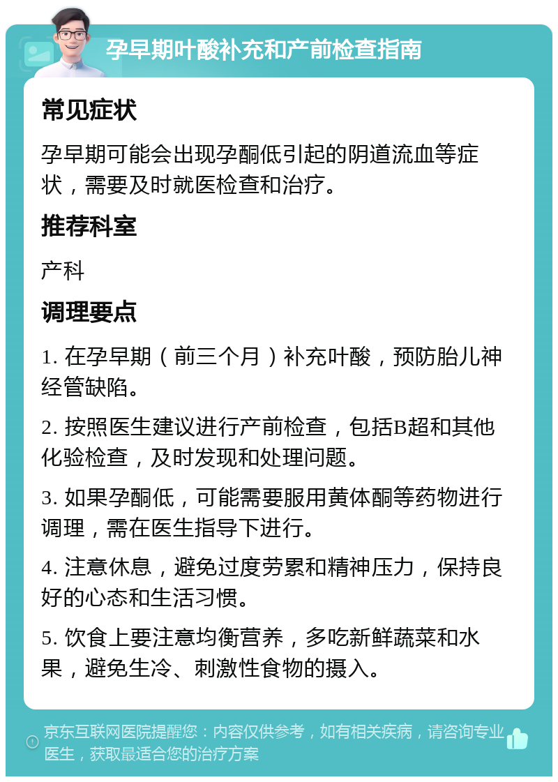 孕早期叶酸补充和产前检查指南 常见症状 孕早期可能会出现孕酮低引起的阴道流血等症状，需要及时就医检查和治疗。 推荐科室 产科 调理要点 1. 在孕早期（前三个月）补充叶酸，预防胎儿神经管缺陷。 2. 按照医生建议进行产前检查，包括B超和其他化验检查，及时发现和处理问题。 3. 如果孕酮低，可能需要服用黄体酮等药物进行调理，需在医生指导下进行。 4. 注意休息，避免过度劳累和精神压力，保持良好的心态和生活习惯。 5. 饮食上要注意均衡营养，多吃新鲜蔬菜和水果，避免生冷、刺激性食物的摄入。