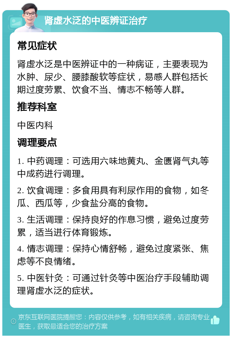 肾虚水泛的中医辨证治疗 常见症状 肾虚水泛是中医辨证中的一种病证，主要表现为水肿、尿少、腰膝酸软等症状，易感人群包括长期过度劳累、饮食不当、情志不畅等人群。 推荐科室 中医内科 调理要点 1. 中药调理：可选用六味地黄丸、金匮肾气丸等中成药进行调理。 2. 饮食调理：多食用具有利尿作用的食物，如冬瓜、西瓜等，少食盐分高的食物。 3. 生活调理：保持良好的作息习惯，避免过度劳累，适当进行体育锻炼。 4. 情志调理：保持心情舒畅，避免过度紧张、焦虑等不良情绪。 5. 中医针灸：可通过针灸等中医治疗手段辅助调理肾虚水泛的症状。