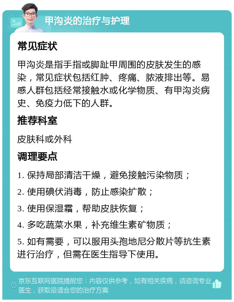 甲沟炎的治疗与护理 常见症状 甲沟炎是指手指或脚趾甲周围的皮肤发生的感染，常见症状包括红肿、疼痛、脓液排出等。易感人群包括经常接触水或化学物质、有甲沟炎病史、免疫力低下的人群。 推荐科室 皮肤科或外科 调理要点 1. 保持局部清洁干燥，避免接触污染物质； 2. 使用碘伏消毒，防止感染扩散； 3. 使用保湿霜，帮助皮肤恢复； 4. 多吃蔬菜水果，补充维生素矿物质； 5. 如有需要，可以服用头孢地尼分散片等抗生素进行治疗，但需在医生指导下使用。