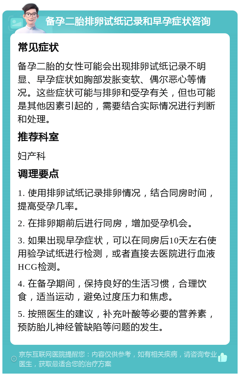 备孕二胎排卵试纸记录和早孕症状咨询 常见症状 备孕二胎的女性可能会出现排卵试纸记录不明显、早孕症状如胸部发胀变软、偶尔恶心等情况。这些症状可能与排卵和受孕有关，但也可能是其他因素引起的，需要结合实际情况进行判断和处理。 推荐科室 妇产科 调理要点 1. 使用排卵试纸记录排卵情况，结合同房时间，提高受孕几率。 2. 在排卵期前后进行同房，增加受孕机会。 3. 如果出现早孕症状，可以在同房后10天左右使用验孕试纸进行检测，或者直接去医院进行血液HCG检测。 4. 在备孕期间，保持良好的生活习惯，合理饮食，适当运动，避免过度压力和焦虑。 5. 按照医生的建议，补充叶酸等必要的营养素，预防胎儿神经管缺陷等问题的发生。