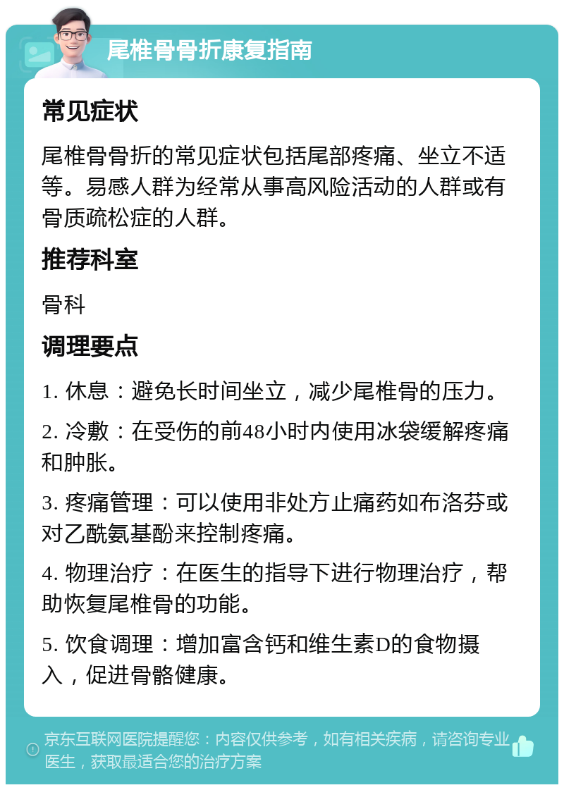 尾椎骨骨折康复指南 常见症状 尾椎骨骨折的常见症状包括尾部疼痛、坐立不适等。易感人群为经常从事高风险活动的人群或有骨质疏松症的人群。 推荐科室 骨科 调理要点 1. 休息：避免长时间坐立，减少尾椎骨的压力。 2. 冷敷：在受伤的前48小时内使用冰袋缓解疼痛和肿胀。 3. 疼痛管理：可以使用非处方止痛药如布洛芬或对乙酰氨基酚来控制疼痛。 4. 物理治疗：在医生的指导下进行物理治疗，帮助恢复尾椎骨的功能。 5. 饮食调理：增加富含钙和维生素D的食物摄入，促进骨骼健康。