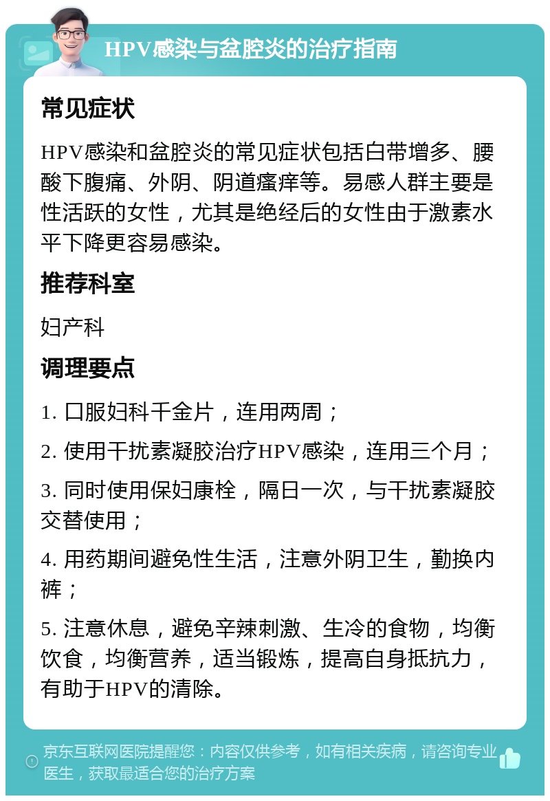 HPV感染与盆腔炎的治疗指南 常见症状 HPV感染和盆腔炎的常见症状包括白带增多、腰酸下腹痛、外阴、阴道瘙痒等。易感人群主要是性活跃的女性，尤其是绝经后的女性由于激素水平下降更容易感染。 推荐科室 妇产科 调理要点 1. 口服妇科千金片，连用两周； 2. 使用干扰素凝胶治疗HPV感染，连用三个月； 3. 同时使用保妇康栓，隔日一次，与干扰素凝胶交替使用； 4. 用药期间避免性生活，注意外阴卫生，勤换内裤； 5. 注意休息，避免辛辣刺激、生冷的食物，均衡饮食，均衡营养，适当锻炼，提高自身抵抗力，有助于HPV的清除。