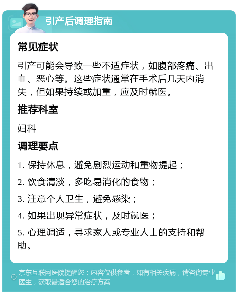 引产后调理指南 常见症状 引产可能会导致一些不适症状，如腹部疼痛、出血、恶心等。这些症状通常在手术后几天内消失，但如果持续或加重，应及时就医。 推荐科室 妇科 调理要点 1. 保持休息，避免剧烈运动和重物提起； 2. 饮食清淡，多吃易消化的食物； 3. 注意个人卫生，避免感染； 4. 如果出现异常症状，及时就医； 5. 心理调适，寻求家人或专业人士的支持和帮助。