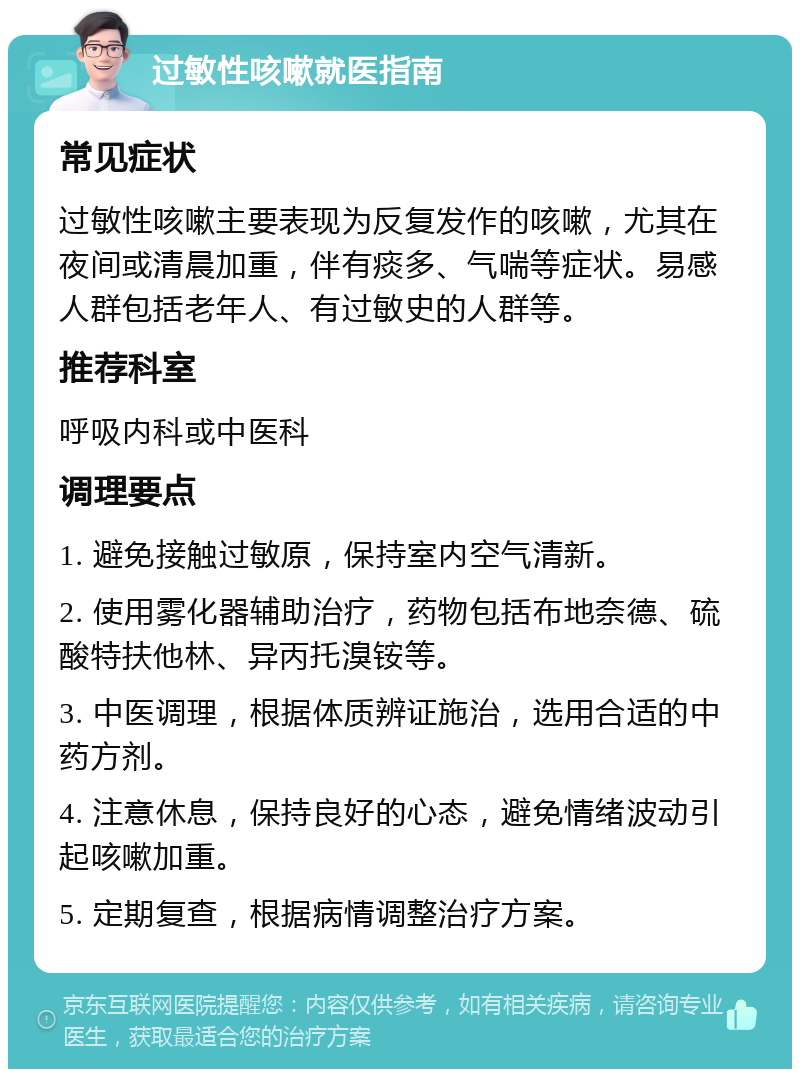 过敏性咳嗽就医指南 常见症状 过敏性咳嗽主要表现为反复发作的咳嗽，尤其在夜间或清晨加重，伴有痰多、气喘等症状。易感人群包括老年人、有过敏史的人群等。 推荐科室 呼吸内科或中医科 调理要点 1. 避免接触过敏原，保持室内空气清新。 2. 使用雾化器辅助治疗，药物包括布地奈德、硫酸特扶他林、异丙托溴铵等。 3. 中医调理，根据体质辨证施治，选用合适的中药方剂。 4. 注意休息，保持良好的心态，避免情绪波动引起咳嗽加重。 5. 定期复查，根据病情调整治疗方案。