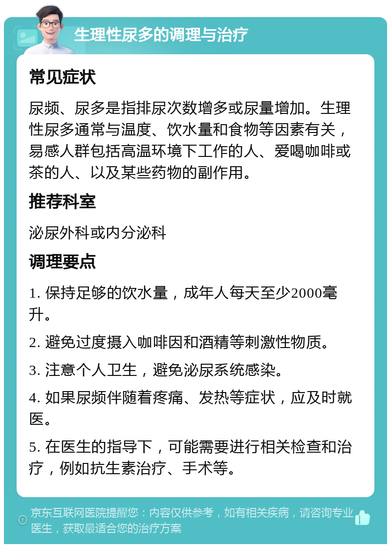 生理性尿多的调理与治疗 常见症状 尿频、尿多是指排尿次数增多或尿量增加。生理性尿多通常与温度、饮水量和食物等因素有关，易感人群包括高温环境下工作的人、爱喝咖啡或茶的人、以及某些药物的副作用。 推荐科室 泌尿外科或内分泌科 调理要点 1. 保持足够的饮水量，成年人每天至少2000毫升。 2. 避免过度摄入咖啡因和酒精等刺激性物质。 3. 注意个人卫生，避免泌尿系统感染。 4. 如果尿频伴随着疼痛、发热等症状，应及时就医。 5. 在医生的指导下，可能需要进行相关检查和治疗，例如抗生素治疗、手术等。