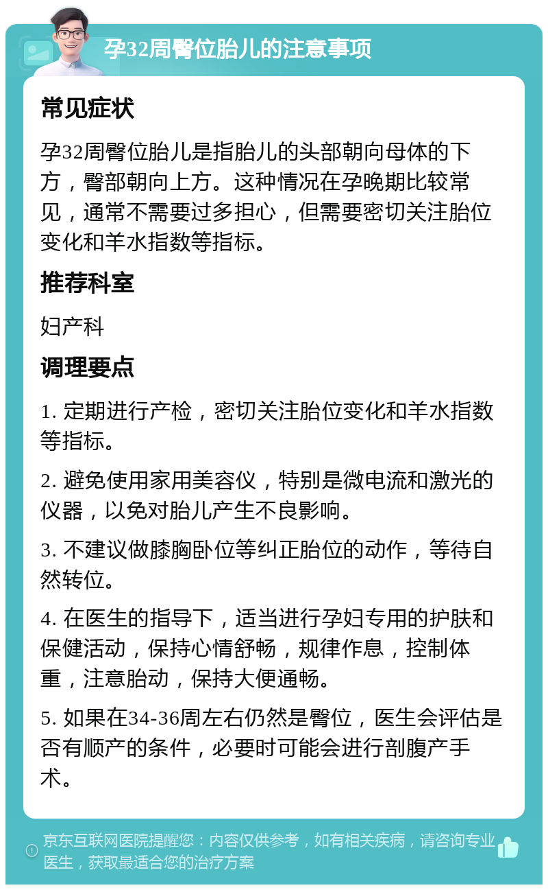 孕32周臀位胎儿的注意事项 常见症状 孕32周臀位胎儿是指胎儿的头部朝向母体的下方，臀部朝向上方。这种情况在孕晚期比较常见，通常不需要过多担心，但需要密切关注胎位变化和羊水指数等指标。 推荐科室 妇产科 调理要点 1. 定期进行产检，密切关注胎位变化和羊水指数等指标。 2. 避免使用家用美容仪，特别是微电流和激光的仪器，以免对胎儿产生不良影响。 3. 不建议做膝胸卧位等纠正胎位的动作，等待自然转位。 4. 在医生的指导下，适当进行孕妇专用的护肤和保健活动，保持心情舒畅，规律作息，控制体重，注意胎动，保持大便通畅。 5. 如果在34-36周左右仍然是臀位，医生会评估是否有顺产的条件，必要时可能会进行剖腹产手术。