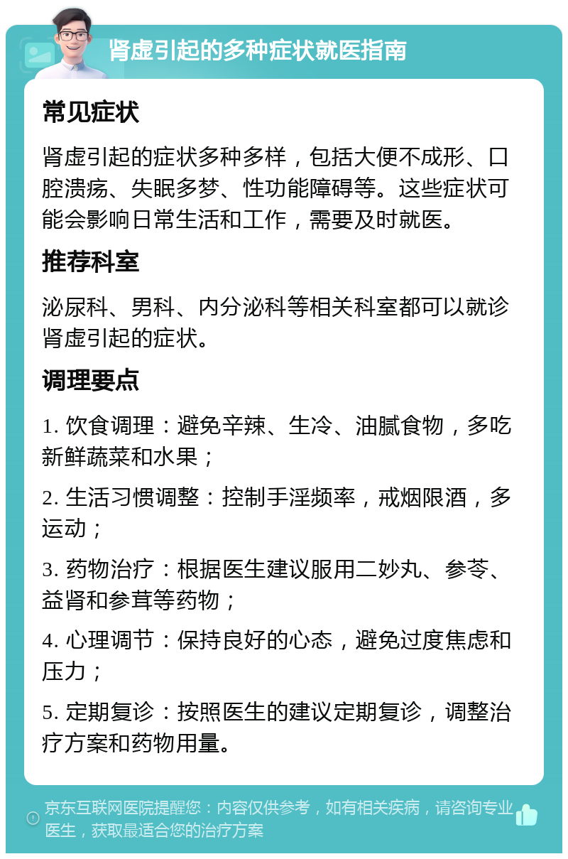 肾虚引起的多种症状就医指南 常见症状 肾虚引起的症状多种多样，包括大便不成形、口腔溃疡、失眠多梦、性功能障碍等。这些症状可能会影响日常生活和工作，需要及时就医。 推荐科室 泌尿科、男科、内分泌科等相关科室都可以就诊肾虚引起的症状。 调理要点 1. 饮食调理：避免辛辣、生冷、油腻食物，多吃新鲜蔬菜和水果； 2. 生活习惯调整：控制手淫频率，戒烟限酒，多运动； 3. 药物治疗：根据医生建议服用二妙丸、参苓、益肾和参茸等药物； 4. 心理调节：保持良好的心态，避免过度焦虑和压力； 5. 定期复诊：按照医生的建议定期复诊，调整治疗方案和药物用量。