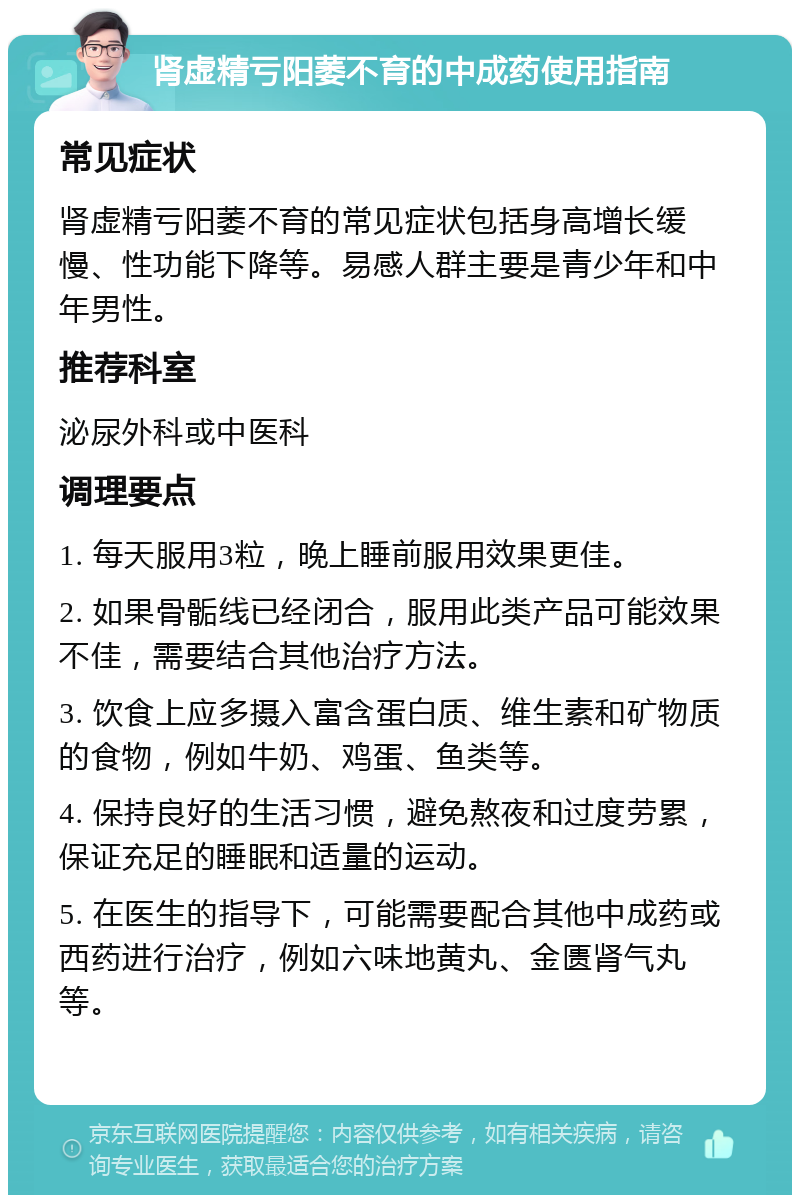 肾虚精亏阳萎不育的中成药使用指南 常见症状 肾虚精亏阳萎不育的常见症状包括身高增长缓慢、性功能下降等。易感人群主要是青少年和中年男性。 推荐科室 泌尿外科或中医科 调理要点 1. 每天服用3粒，晚上睡前服用效果更佳。 2. 如果骨骺线已经闭合，服用此类产品可能效果不佳，需要结合其他治疗方法。 3. 饮食上应多摄入富含蛋白质、维生素和矿物质的食物，例如牛奶、鸡蛋、鱼类等。 4. 保持良好的生活习惯，避免熬夜和过度劳累，保证充足的睡眠和适量的运动。 5. 在医生的指导下，可能需要配合其他中成药或西药进行治疗，例如六味地黄丸、金匮肾气丸等。