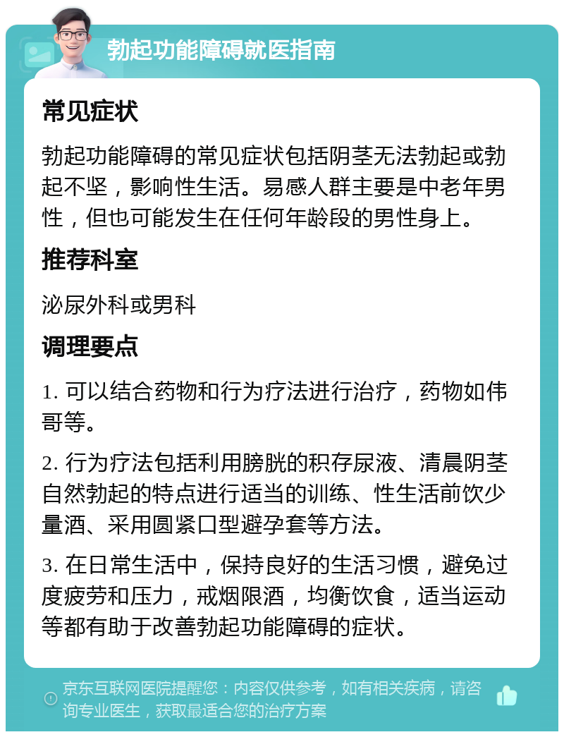 勃起功能障碍就医指南 常见症状 勃起功能障碍的常见症状包括阴茎无法勃起或勃起不坚，影响性生活。易感人群主要是中老年男性，但也可能发生在任何年龄段的男性身上。 推荐科室 泌尿外科或男科 调理要点 1. 可以结合药物和行为疗法进行治疗，药物如伟哥等。 2. 行为疗法包括利用膀胱的积存尿液、清晨阴茎自然勃起的特点进行适当的训练、性生活前饮少量酒、采用圆紧口型避孕套等方法。 3. 在日常生活中，保持良好的生活习惯，避免过度疲劳和压力，戒烟限酒，均衡饮食，适当运动等都有助于改善勃起功能障碍的症状。