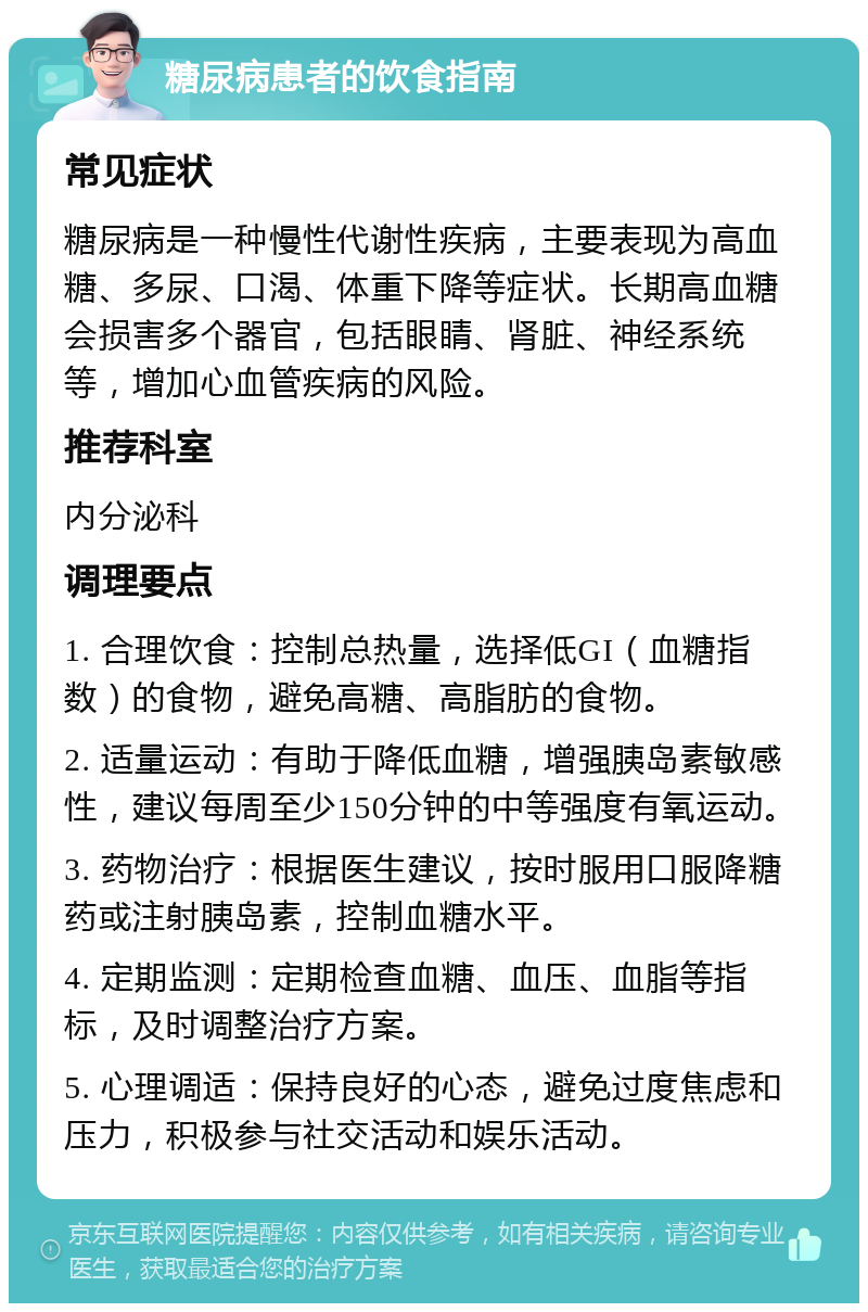 糖尿病患者的饮食指南 常见症状 糖尿病是一种慢性代谢性疾病，主要表现为高血糖、多尿、口渴、体重下降等症状。长期高血糖会损害多个器官，包括眼睛、肾脏、神经系统等，增加心血管疾病的风险。 推荐科室 内分泌科 调理要点 1. 合理饮食：控制总热量，选择低GI（血糖指数）的食物，避免高糖、高脂肪的食物。 2. 适量运动：有助于降低血糖，增强胰岛素敏感性，建议每周至少150分钟的中等强度有氧运动。 3. 药物治疗：根据医生建议，按时服用口服降糖药或注射胰岛素，控制血糖水平。 4. 定期监测：定期检查血糖、血压、血脂等指标，及时调整治疗方案。 5. 心理调适：保持良好的心态，避免过度焦虑和压力，积极参与社交活动和娱乐活动。