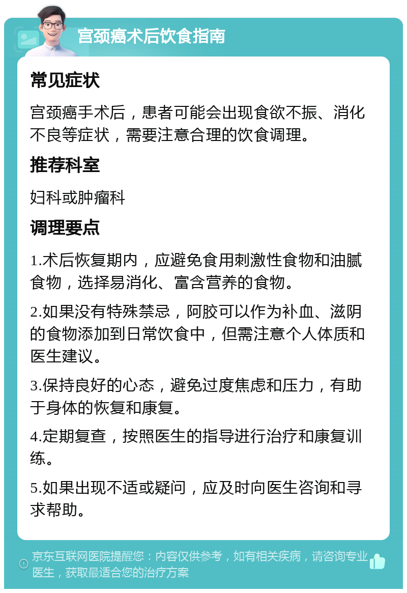 宫颈癌术后饮食指南 常见症状 宫颈癌手术后，患者可能会出现食欲不振、消化不良等症状，需要注意合理的饮食调理。 推荐科室 妇科或肿瘤科 调理要点 1.术后恢复期内，应避免食用刺激性食物和油腻食物，选择易消化、富含营养的食物。 2.如果没有特殊禁忌，阿胶可以作为补血、滋阴的食物添加到日常饮食中，但需注意个人体质和医生建议。 3.保持良好的心态，避免过度焦虑和压力，有助于身体的恢复和康复。 4.定期复查，按照医生的指导进行治疗和康复训练。 5.如果出现不适或疑问，应及时向医生咨询和寻求帮助。