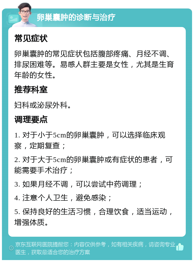 卵巢囊肿的诊断与治疗 常见症状 卵巢囊肿的常见症状包括腹部疼痛、月经不调、排尿困难等。易感人群主要是女性，尤其是生育年龄的女性。 推荐科室 妇科或泌尿外科。 调理要点 1. 对于小于5cm的卵巢囊肿，可以选择临床观察，定期复查； 2. 对于大于5cm的卵巢囊肿或有症状的患者，可能需要手术治疗； 3. 如果月经不调，可以尝试中药调理； 4. 注意个人卫生，避免感染； 5. 保持良好的生活习惯，合理饮食，适当运动，增强体质。