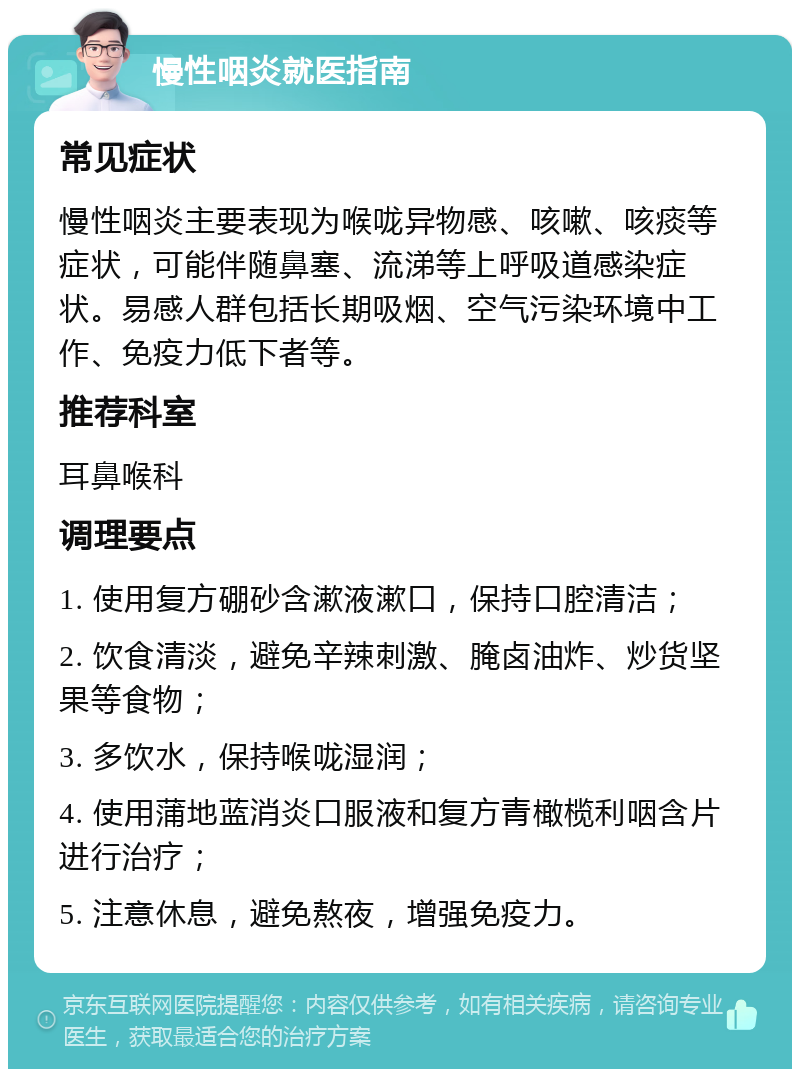 慢性咽炎就医指南 常见症状 慢性咽炎主要表现为喉咙异物感、咳嗽、咳痰等症状，可能伴随鼻塞、流涕等上呼吸道感染症状。易感人群包括长期吸烟、空气污染环境中工作、免疫力低下者等。 推荐科室 耳鼻喉科 调理要点 1. 使用复方硼砂含漱液漱口，保持口腔清洁； 2. 饮食清淡，避免辛辣刺激、腌卤油炸、炒货坚果等食物； 3. 多饮水，保持喉咙湿润； 4. 使用蒲地蓝消炎口服液和复方青橄榄利咽含片进行治疗； 5. 注意休息，避免熬夜，增强免疫力。